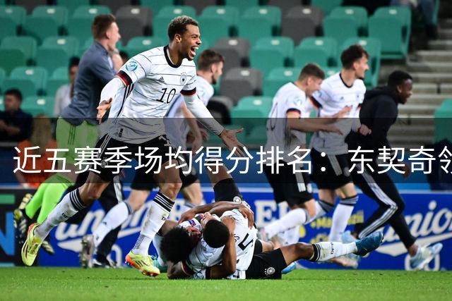 近五赛季场均得分排名：东契奇领跑巨星榜